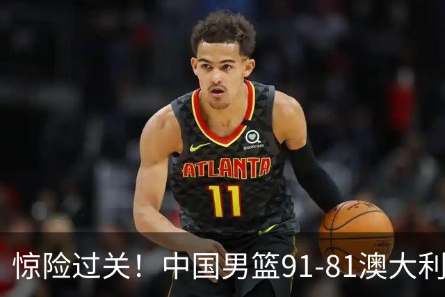 惊险过关！中国男篮91-81澳大利亚 王俊杰末节统治比赛拿下开门红